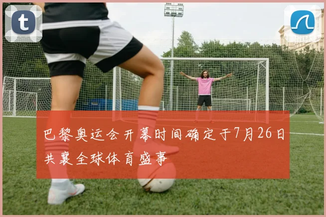 巴黎奥运会开幕时间确定于7月26日共襄全球体育盛事