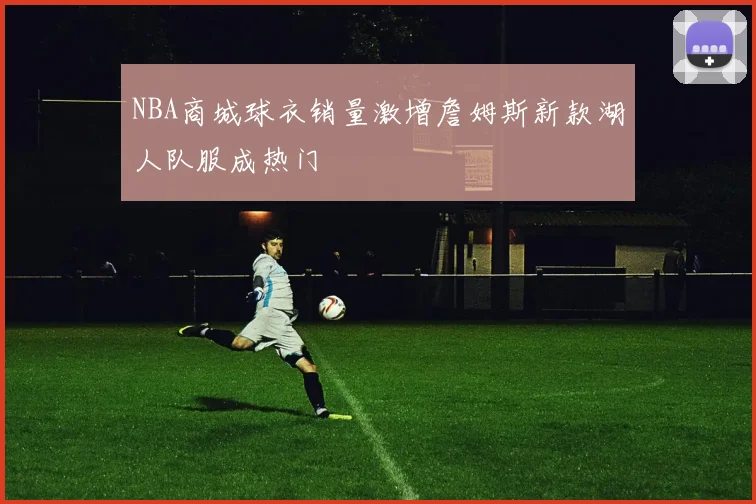 NBA商城球衣销量激增詹姆斯新款湖人队服成热门