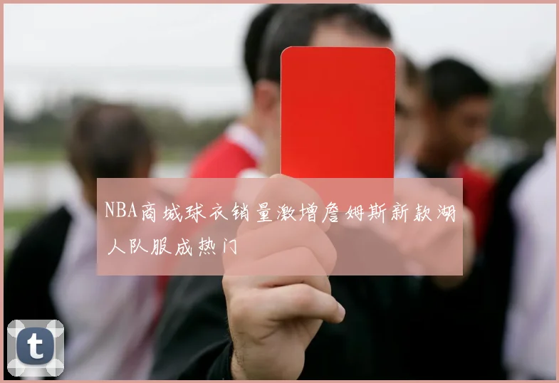 NBA商城球衣销量激增詹姆斯新款湖人队服成热门