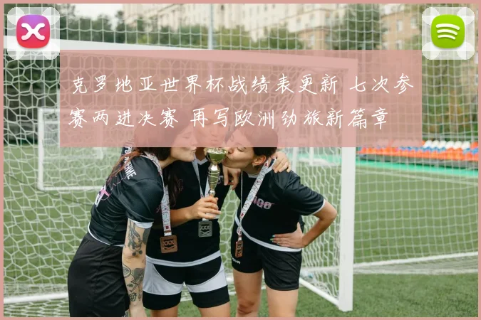 克罗地亚世界杯战绩表更新 七次参赛两进决赛 再写欧洲劲旅新篇章