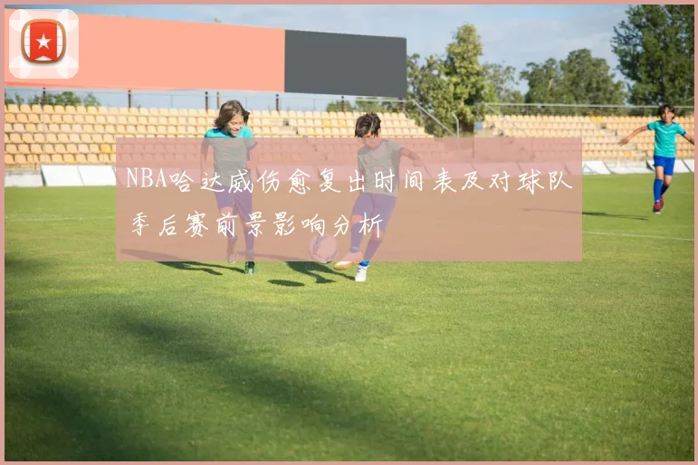 NBA哈达威伤愈复出时间表及对球队季后赛前景影响分析