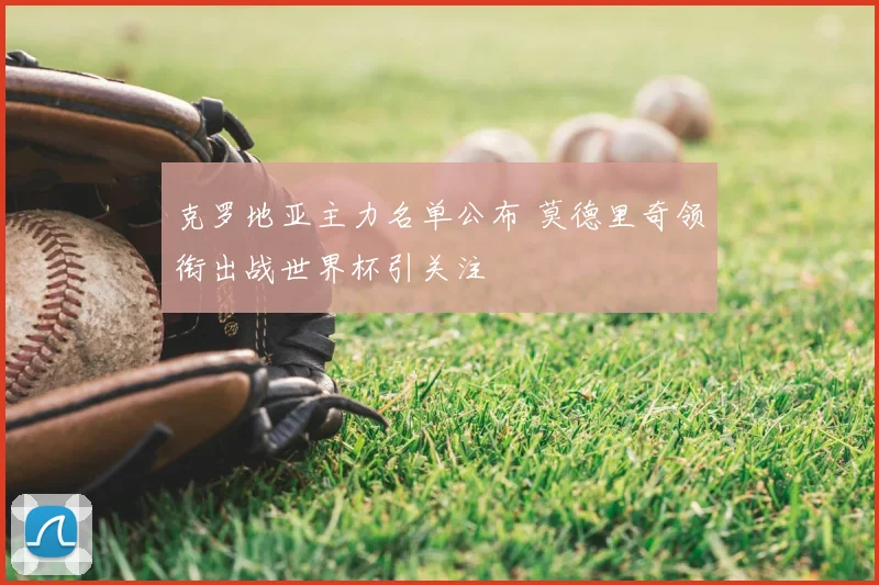 克罗地亚主力名单公布 莫德里奇领衔出战世界杯引关注