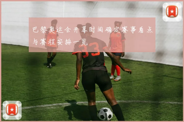 巴黎奥运会开幕时间确定赛事看点与赛程安排一览