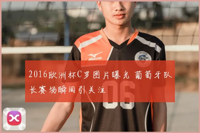 2016欧洲杯C罗图片曝光 葡萄牙队长赛场瞬间引关注
