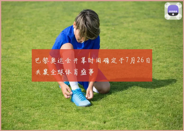 巴黎奥运会开幕时间确定于7月26日共襄全球体育盛事