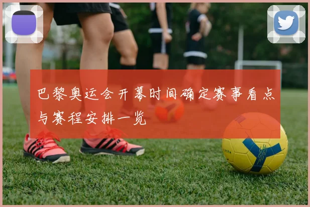 巴黎奥运会开幕时间确定赛事看点与赛程安排一览