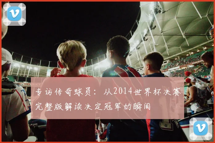 专访传奇球员:从2014世界杯决赛完整版解读决定冠军的瞬间