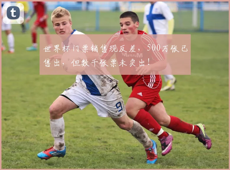 世界杯门票销售现反差,500万张已售出,但数千张票未卖出!