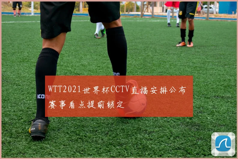 WTT2021世界杯CCTV直播安排公布 赛事看点提前锁定