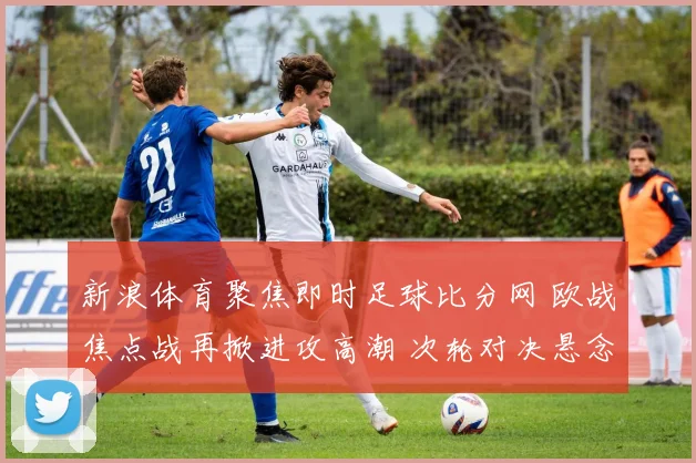 新浪体育聚焦即时足球比分网 欧战焦点战再掀进攻高潮 次轮对决悬念延续