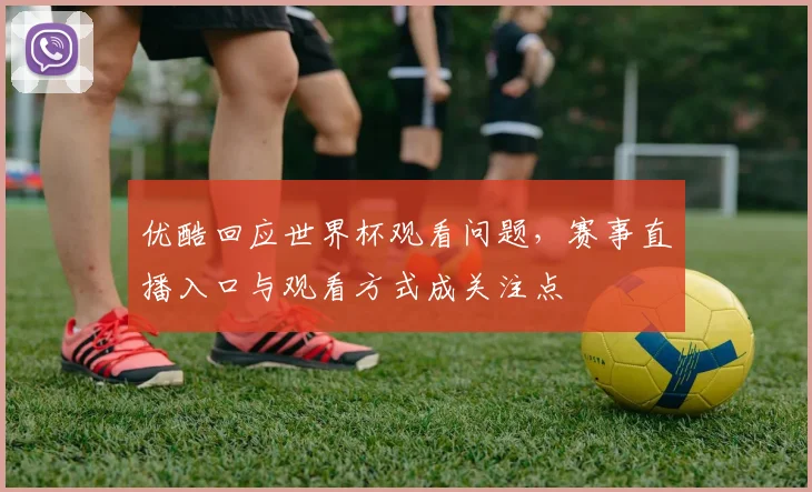 优酷回应世界杯观看问题，赛事直播入口与观看方式成关注点