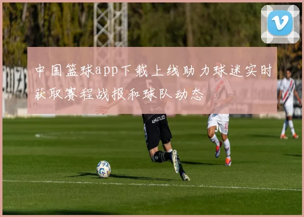 中国篮球app下载上线助力球迷实时获取赛程战报和球队动态